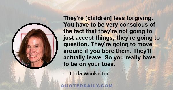 They're [children] less forgiving. You have to be very conscious of the fact that they're not going to just accept things; they're going to question. They're going to move around if you bore them. They'll actually