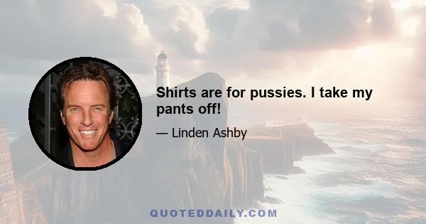 Shirts are for pussies. I take my pants off!