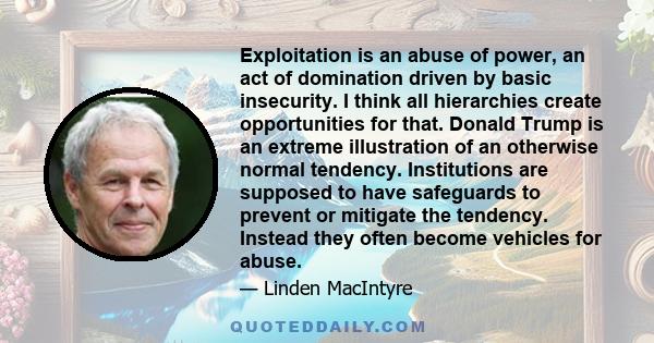 Exploitation is an abuse of power, an act of domination driven by basic insecurity. I think all hierarchies create opportunities for that. Donald Trump is an extreme illustration of an otherwise normal tendency.