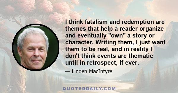 I think fatalism and redemption are themes that help a reader organize and eventually own a story or character. Writing them, I just want them to be real, and in reality I don't think events are thematic until in