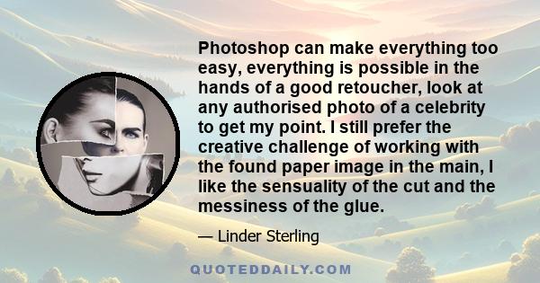 Photoshop can make everything too easy, everything is possible in the hands of a good retoucher, look at any authorised photo of a celebrity to get my point. I still prefer the creative challenge of working with the