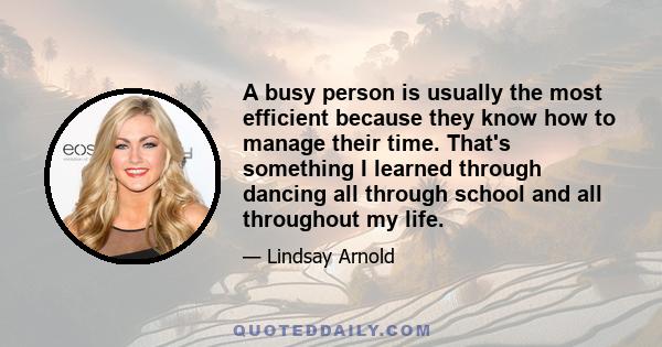 A busy person is usually the most efficient because they know how to manage their time. That's something I learned through dancing all through school and all throughout my life.