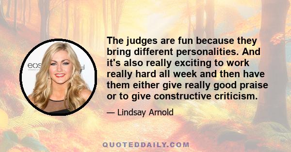 The judges are fun because they bring different personalities. And it's also really exciting to work really hard all week and then have them either give really good praise or to give constructive criticism.