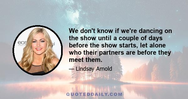 We don't know if we're dancing on the show until a couple of days before the show starts, let alone who their partners are before they meet them.