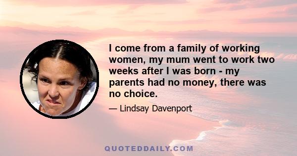 I come from a family of working women, my mum went to work two weeks after I was born - my parents had no money, there was no choice.