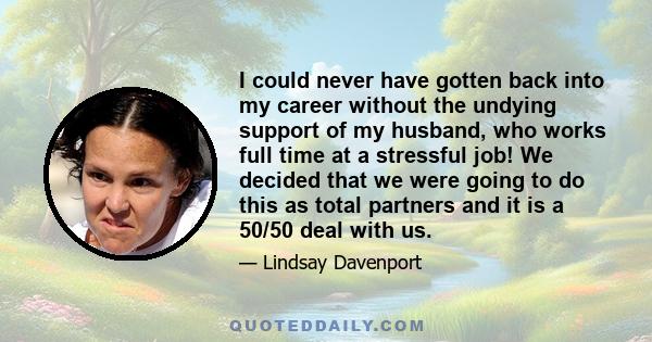 I could never have gotten back into my career without the undying support of my husband, who works full time at a stressful job! We decided that we were going to do this as total partners and it is a 50/50 deal with us.