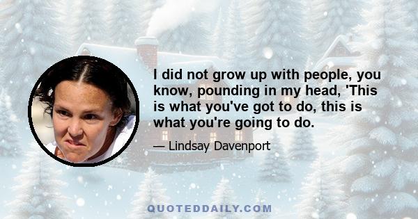 I did not grow up with people, you know, pounding in my head, 'This is what you've got to do, this is what you're going to do.