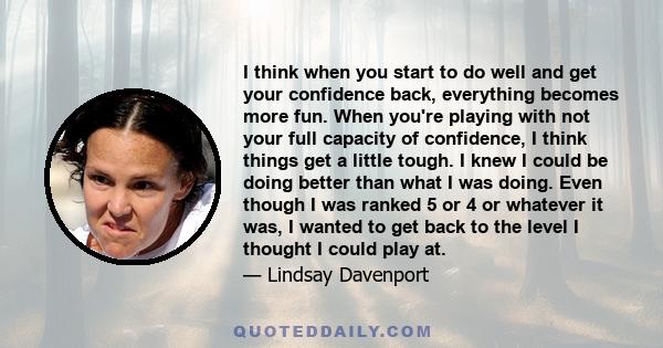 I think when you start to do well and get your confidence back, everything becomes more fun. When you're playing with not your full capacity of confidence, I think things get a little tough. I knew I could be doing