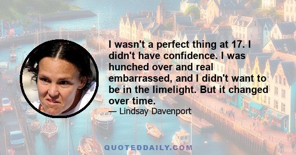 I wasn't a perfect thing at 17. I didn't have confidence. I was hunched over and real embarrassed, and I didn't want to be in the limelight. But it changed over time.