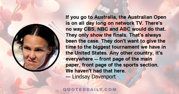 If you go to Australia, the Australian Open is on all day long on network TV. There's no way CBS, NBC and ABC would do that. They only show the finals. That's always been the case. They don't want to give the time to