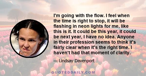 I'm going with the flow. I feel when the time is right to stop, it will be flashing in neon lights for me, like this is it. It could be this year, it could be next year, I have no idea. Anyone in their profession seems