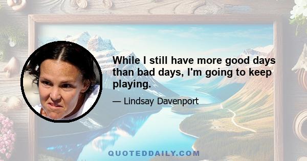 While I still have more good days than bad days, I'm going to keep playing.