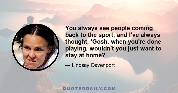 You always see people coming back to the sport, and I've always thought, 'Gosh, when you're done playing, wouldn't you just want to stay at home?