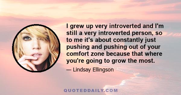 I grew up very introverted and I'm still a very introverted person, so to me it's about constantly just pushing and pushing out of your comfort zone because that where you're going to grow the most.