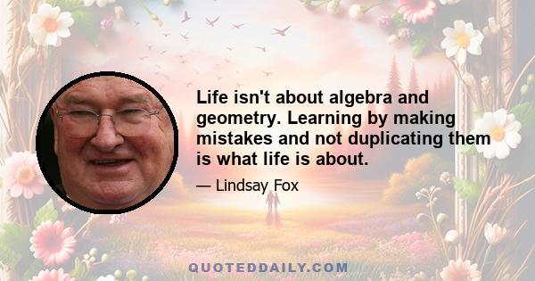 Life isn't about algebra and geometry. Learning by making mistakes and not duplicating them is what life is about.