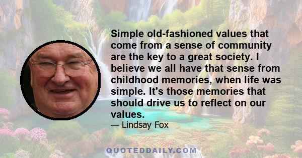 Simple old-fashioned values that come from a sense of community are the key to a great society. I believe we all have that sense from childhood memories, when life was simple. It's those memories that should drive us to 