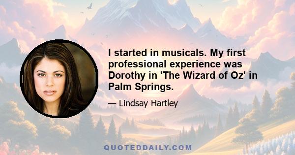 I started in musicals. My first professional experience was Dorothy in 'The Wizard of Oz' in Palm Springs.