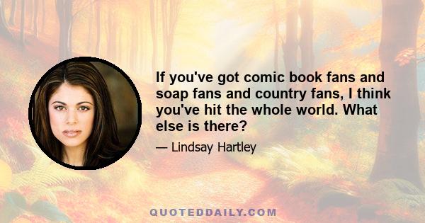 If you've got comic book fans and soap fans and country fans, I think you've hit the whole world. What else is there?