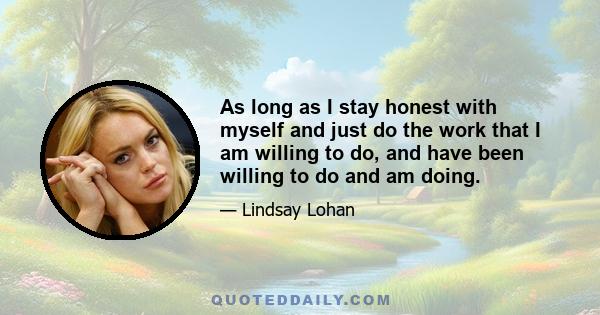 As long as I stay honest with myself and just do the work that I am willing to do, and have been willing to do and am doing.