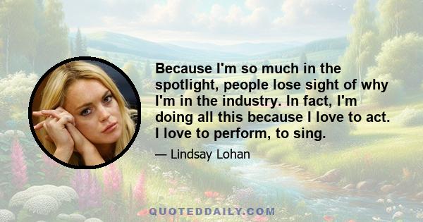 Because I'm so much in the spotlight, people lose sight of why I'm in the industry. In fact, I'm doing all this because I love to act. I love to perform, to sing.