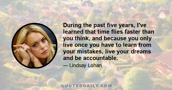 During the past five years, I've learned that time flies faster than you think, and because you only live once you have to learn from your mistakes, live your dreams and be accountable.