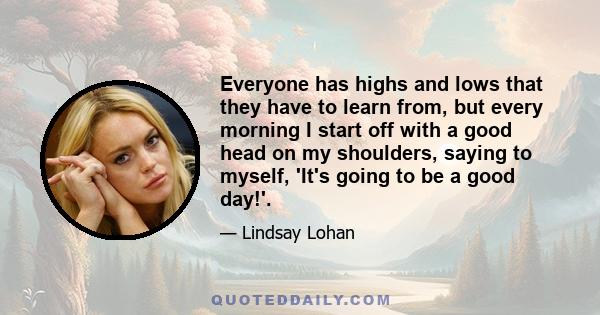 Everyone has highs and lows that they have to learn from, but every morning I start off with a good head on my shoulders, saying to myself, 'It's going to be a good day!'.