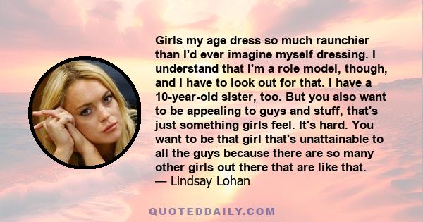 Girls my age dress so much raunchier than I'd ever imagine myself dressing. I understand that I'm a role model, though, and I have to look out for that. I have a 10-year-old sister, too. But you also want to be