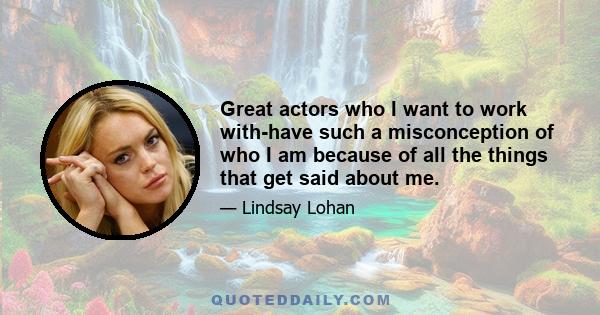 Great actors who I want to work with-have such a misconception of who I am because of all the things that get said about me.