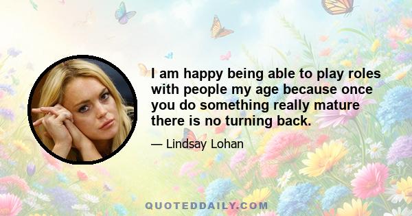 I am happy being able to play roles with people my age because once you do something really mature there is no turning back.