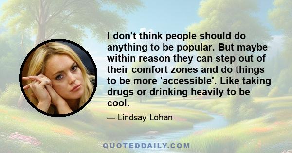 I don't think people should do anything to be popular. But maybe within reason they can step out of their comfort zones and do things to be more 'accessible'. Like taking drugs or drinking heavily to be cool.