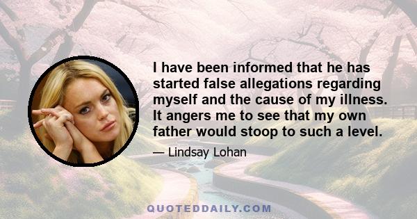 I have been informed that he has started false allegations regarding myself and the cause of my illness. It angers me to see that my own father would stoop to such a level.