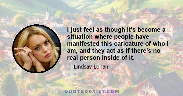 I just feel as though it's become a situation where people have manifested this caricature of who I am, and they act as if there's no real person inside of it.