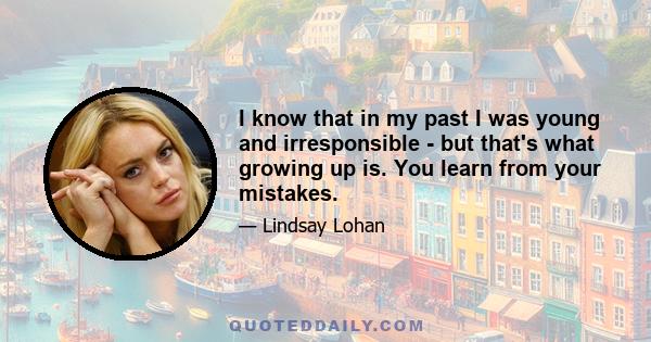 I know that in my past I was young and irresponsible - but that's what growing up is. You learn from your mistakes.