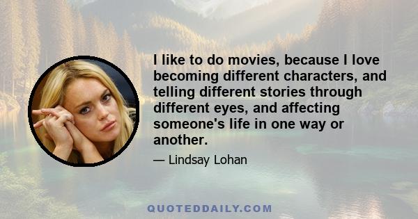 I like to do movies, because I love becoming different characters, and telling different stories through different eyes, and affecting someone's life in one way or another.