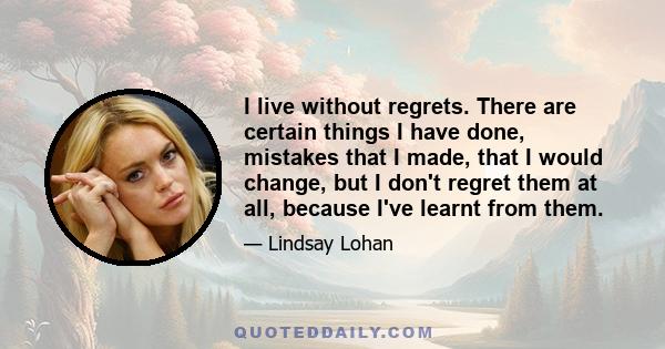 I live without regrets. There are certain things I have done, mistakes that I made, that I would change, but I don't regret them at all, because I've learnt from them.