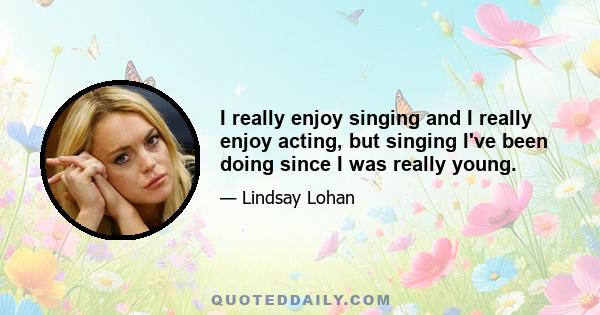 I really enjoy singing and I really enjoy acting, but singing I've been doing since I was really young.