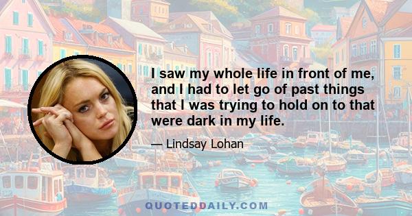 I saw my whole life in front of me, and I had to let go of past things that I was trying to hold on to that were dark in my life.