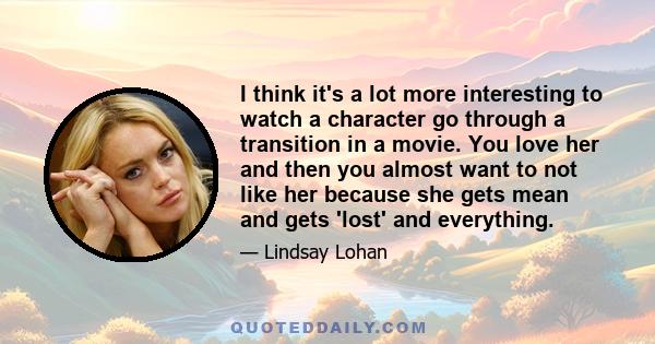 I think it's a lot more interesting to watch a character go through a transition in a movie. You love her and then you almost want to not like her because she gets mean and gets 'lost' and everything.