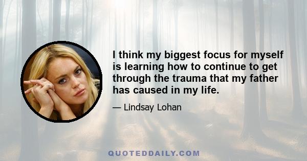 I think my biggest focus for myself is learning how to continue to get through the trauma that my father has caused in my life.