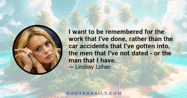 I want to be remembered for the work that I've done, rather than the car accidents that I've gotten into, the men that I've not dated - or the man that I have.