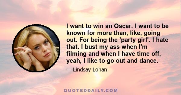 I want to win an Oscar. I want to be known for more than, like, going out. For being the 'party girl'. I hate that. I bust my ass when I'm filming and when I have time off, yeah, I like to go out and dance.