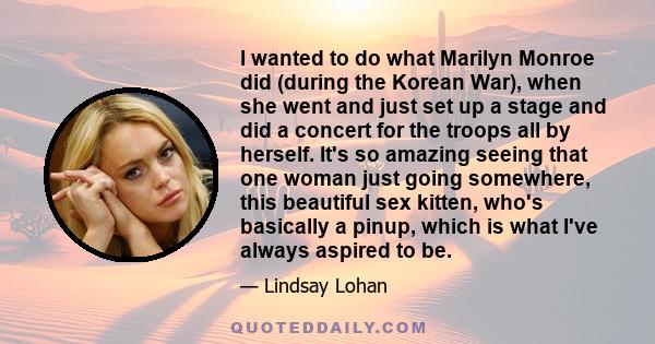 I wanted to do what Marilyn Monroe did (during the Korean War), when she went and just set up a stage and did a concert for the troops all by herself. It's so amazing seeing that one woman just going somewhere, this