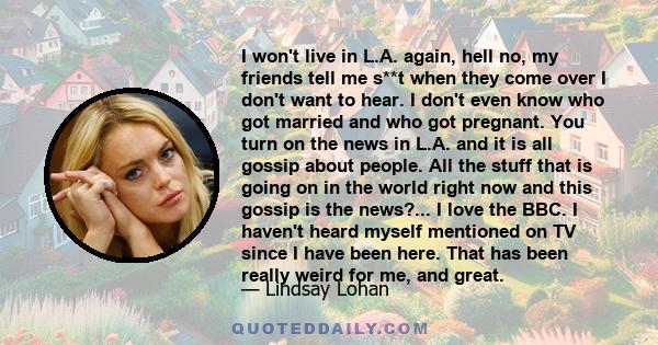 I won't live in L.A. again, hell no, my friends tell me s**t when they come over I don't want to hear. I don't even know who got married and who got pregnant. You turn on the news in L.A. and it is all gossip about