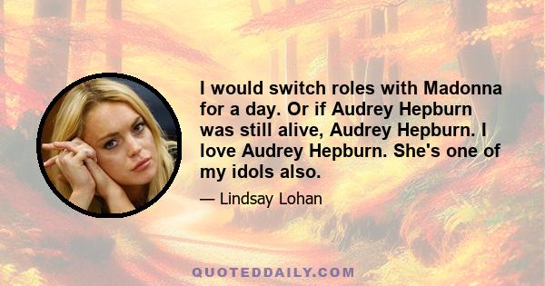 I would switch roles with Madonna for a day. Or if Audrey Hepburn was still alive, Audrey Hepburn. I love Audrey Hepburn. She's one of my idols also.