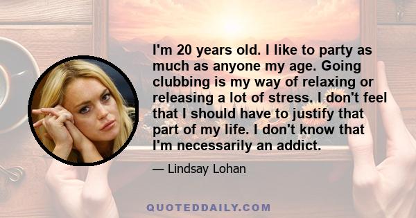 I'm 20 years old. I like to party as much as anyone my age. Going clubbing is my way of relaxing or releasing a lot of stress. I don't feel that I should have to justify that part of my life. I don't know that I'm