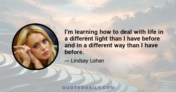 I'm learning how to deal with life in a different light than I have before and in a different way than I have before.