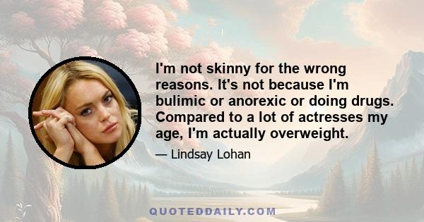 I'm not skinny for the wrong reasons. It's not because I'm bulimic or anorexic or doing drugs. Compared to a lot of actresses my age, I'm actually overweight.