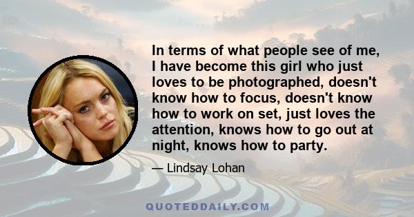 In terms of what people see of me, I have become this girl who just loves to be photographed, doesn't know how to focus, doesn't know how to work on set, just loves the attention, knows how to go out at night, knows how 