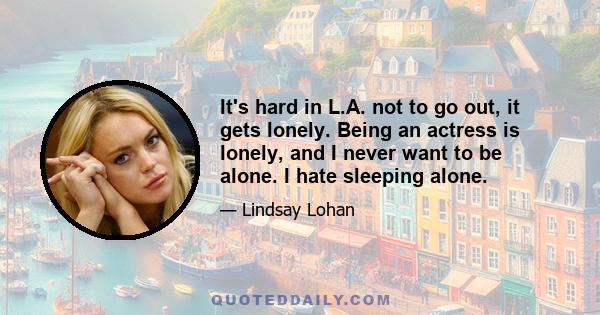 It's hard in L.A. not to go out, it gets lonely. Being an actress is lonely, and I never want to be alone. I hate sleeping alone.