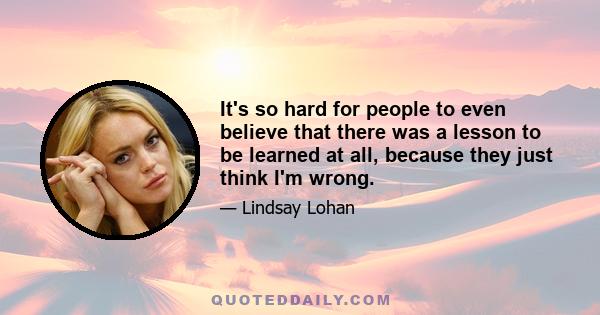 It's so hard for people to even believe that there was a lesson to be learned at all, because they just think I'm wrong.